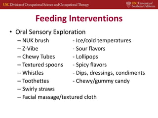 Feeding Interventions
• Oral Sensory Exploration
– NUK brush - Ice/cold temperatures
– Z-Vibe - Sour flavors
– Chewy Tubes - Lollipops
– Textured spoons - Spicy flavors
– Whistles - Dips, dressings, condiments
– Toothettes - Chewy/gummy candy
– Swirly straws
– Facial massage/textured cloth
 