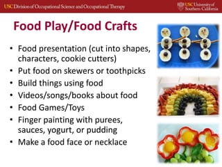 Food Play/Food Crafts
• Food presentation (cut into shapes,
characters, cookie cutters)
• Put food on skewers or toothpicks
• Build things using food
• Videos/songs/books about food
• Food Games/Toys
• Finger painting with purees,
sauces, yogurt, or pudding
• Make a food face or necklace
33
 