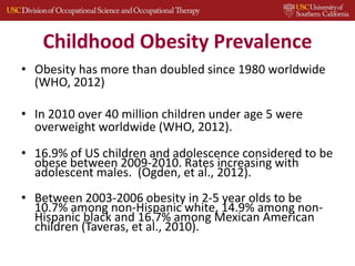 Childhood Obesity Prevalence
• Obesity has more than doubled since 1980 worldwide
(WHO, 2012)
• In 2010 over 40 million children under age 5 were
overweight worldwide (WHO, 2012).
• 16.9% of US children and adolescence considered to be
obese between 2009-2010. Rates increasing with
adolescent males. (Ogden, et al., 2012).
• Between 2003-2006 obesity in 2-5 year olds to be
10.7% among non-Hispanic white, 14.9% among non-
Hispanic black and 16.7% among Mexican American
children (Taveras, et al., 2010).
 
