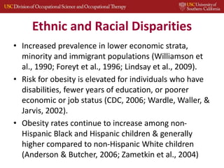 Ethnic and Racial Disparities
• Increased prevalence in lower economic strata,
minority and immigrant populations (Williamson et
al., 1990; Foreyt et al., 1996; Lindsay et al., 2009).
• Risk for obesity is elevated for individuals who have
disabilities, fewer years of education, or poorer
economic or job status (CDC, 2006; Wardle, Waller, &
Jarvis, 2002).
• Obesity rates continue to increase among non-
Hispanic Black and Hispanic children & generally
higher compared to non-Hispanic White children
(Anderson & Butcher, 2006; Zametkin et al., 2004)
 