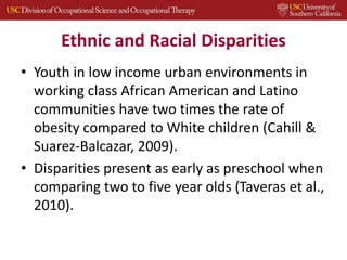 Ethnic and Racial Disparities
• Youth in low income urban environments in
working class African American and Latino
communities have two times the rate of
obesity compared to White children (Cahill &
Suarez-Balcazar, 2009).
• Disparities present as early as preschool when
comparing two to five year olds (Taveras et al.,
2010).
 