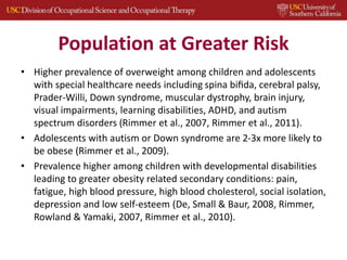 Population at Greater Risk
• Higher prevalence of overweight among children and adolescents
with special healthcare needs including spina biﬁda, cerebral palsy,
Prader-Willi, Down syndrome, muscular dystrophy, brain injury,
visual impairments, learning disabilities, ADHD, and autism
spectrum disorders (Rimmer et al., 2007, Rimmer et al., 2011).
• Adolescents with autism or Down syndrome are 2-3x more likely to
be obese (Rimmer et al., 2009).
• Prevalence higher among children with developmental disabilities
leading to greater obesity related secondary conditions: pain,
fatigue, high blood pressure, high blood cholesterol, social isolation,
depression and low self-esteem (De, Small & Baur, 2008, Rimmer,
Rowland & Yamaki, 2007, Rimmer et al., 2010).
 