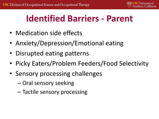 Identified Barriers - Parent
• Medication side effects
• Anxiety/Depression/Emotional eating
• Disrupted eating patterns
• Picky Eaters/Problem Feeders/Food Selectivity
• Sensory processing challenges
– Oral sensory seeking
– Tactile sensory processing
 
