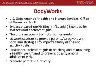 BodyWorks
• U.S. Department of Health and Human Services, Office
of Women’s Health
• Evidence-based toolkit (English/Spanish) intended for
mothers and adolescent girls.
• The program uses a train-the-trainer model
• 10 week sessions to provide parents/caregivers with
tools and strategies to improve family eating and
activity habits.
• To support adolescent girls in reaching and maintaining
a healthy weight and to prevent obesity among
adolescent girls.
• Promote parent self-efficacy
 