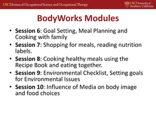 BodyWorks Modules
• Session 6: Goal Setting, Meal Planning and
Cooking with family
• Session 7: Shopping for meals, reading nutrition
labels.
• Session 8: Cooking healthy meals using the
Recipe Book and eating together.
• Session 9: Environmental Checklist, Setting goals
for Environmental Issues
• Session 10: Influence of Media on body image
and food choices
 