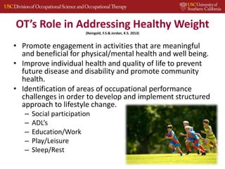 OT’s Role in Addressing Healthy Weight
(Reingold, F.S.& Jordan, K.S. 2013)
• Promote engagement in activities that are meaningful
and beneficial for physical/mental health and well being.
• Improve individual health and quality of life to prevent
future disease and disability and promote community
health.
• Identification of areas of occupational performance
challenges in order to develop and implement structured
approach to lifestyle change.
– Social participation
– ADL’s
– Education/Work
– Play/Leisure
– Sleep/Rest
 