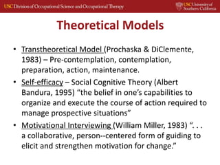 Theoretical Models
• Transtheoretical Model (Prochaska & DiClemente,
1983) – Pre-contemplation, contemplation,
preparation, action, maintenance.
• Self-efficacy – Social Cognitive Theory (Albert
Bandura, 1995) “the belief in one’s capabilities to
organize and execute the course of action required to
manage prospective situations”
• Motivational Interviewing (William Miller, 1983) “. . .
a collaborative, person-‐centered form of guiding to
elicit and strengthen motivation for change.”
 