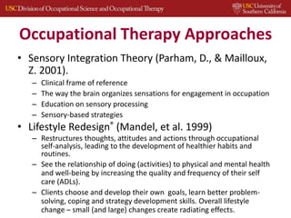 Occupational Therapy Approaches
• Sensory Integration Theory (Parham, D., & Mailloux,
Z. 2001).
– Clinical frame of reference
– The way the brain organizes sensations for engagement in occupation
– Education on sensory processing
– Sensory-based strategies
• Lifestyle Redesign® (Mandel, et al. 1999)
– Restructures thoughts, attitudes and actions through occupational
self-analysis, leading to the development of healthier habits and
routines.
– See the relationship of doing (activities) to physical and mental health
and well-being by increasing the quality and frequency of their self
care (ADLs).
– Clients choose and develop their own goals, learn better problem-
solving, coping and strategy development skills. Overall lifestyle
change – small (and large) changes create radiating effects.
 