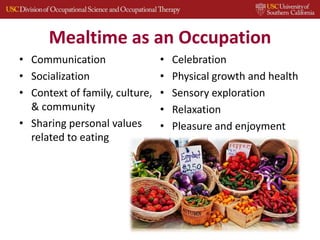 Mealtime as an Occupation
• Communication
• Socialization
• Context of family, culture,
& community
• Sharing personal values
related to eating
• Celebration
• Physical growth and health
• Sensory exploration
• Relaxation
• Pleasure and enjoyment
 