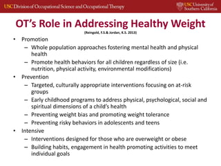 OT’s Role in Addressing Healthy Weight
(Reingold, F.S.& Jordan, K.S. 2013)
• Promotion
– Whole population approaches fostering mental health and physical
health
– Promote health behaviors for all children regardless of size (i.e.
nutrition, physical activity, environmental modifications)
• Prevention
– Targeted, culturally appropriate interventions focusing on at-risk
groups
– Early childhood programs to address physical, psychological, social and
spiritual dimensions of a child’s health
– Preventing weight bias and promoting weight tolerance
– Preventing risky behaviors in adolescents and teens
• Intensive
– Interventions designed for those who are overweight or obese
– Building habits, engagement in health promoting activities to meet
individual goals
 