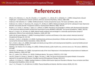 References
• Allison, D. B., Mentore, J. L., Heo, M., Chandler, L. P., Cappelleri, J. C., Infante, M. C., & Weiden, P. J. (1999). Antipsychotic-induced
weight gain: a comprehensive research synthesis.American Journal of Psychiatry, 156(11), 1686-1696.
• Anderson, P.M. & Butcher, K. F. (2006). Childhood obesity: Trends and potential causes.The Future of Children, 16(1), 19-45.
• Anderson, S.E., Cohen, P., Naumova, E.N., Jacques, P.F., & Must, A. (2007). Adolescent obesity and risk for subsequent major depressive
disorder and anxiety disorder: Prospective evidence. Psychosomatic Medicine, 69(8), 740-747.
• Bandini, L. G., Curtin, C., Hamad, C., Tybor, D. J., & Must, A. (2005). Prevalence of overweight in children with developmental disorders
in the continuous National Health and Nutrition Examination Survey (NHANES) 1999-2002. The Journal of pediatrics, 146(6), 738-743.
• BeLue, R., Francis, L.A., & Colaco, B. (2009). Mental health problems and overweight in a nationally representative sample of
adolescents: Effects of race and ethnicity. Pediatrics, 123(2), 697-702.
• Cahill, S.M. & Suarez-Balcazar, Y. (2009). Promoting children’s nutrition and fitneess in the urban context. American Journal of
Occupational therapy, 63, 113-116.
• Cermak, S., Curtin, C., & Bandini, L.G. (2010). Food Selectivity and Sensory Sensitivity in Children with Autism Spectrum Disorders ,
Journal of the American Dietetic Association, 110(2), 238–246.
• De, S., Small, J., Baur, L.A., (2008). Overweight and obesity among children with developmental disabilities. Journal of Intellectual and
Developmental Disability, 33, 43-47.
• Ebbeling, C.B, Pawlak, D.B., & Ludwig, D.S. (2002). Childhood obesity: public-health crisis, common sense cure. The Lancet, 360(9331),
473–482.
• Goodman, E. & Whitaker, R.C. (2002). A prospective study of the role of depression in the development and persistence of adolescent
obesity. Pediatrics, 110(3), 497-504.
• Han, J.C., Lawlor, D.A., & Kimm, S.Y. (2010). Childhood obesity. The Lancet, 375(9727), 1737-1748.
• Law, M., Cooper, B,. Strong, S., Stewart, D., Rigby, P. & Letts, L. 1996. The Person-Environment-Occupation Model: A transactive
approach to occupational performance. Canadian Journal of Occupational Therapy. 63(1):9-23
• Ledford, J. R., & Gast, D. L. (2006). Feeding Problems in Children With Autism Spectrum Disorders A Review. Focus on Autism and Other
Developmental Disabilities, 21(3), 153-166.
• Liou, T. H., Pi‐Sunyer, F. X., & Laferrere, B. (2005). Physical disability and obesity. Nutrition reviews, 63(10), 321-331.
 