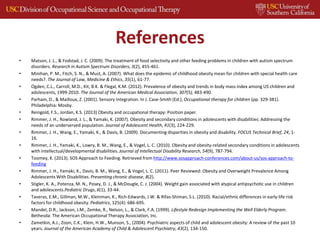 References
• Matson, J. L., & Fodstad, J. C. (2009). The treatment of food selectivity and other feeding problems in children with autism spectrum
disorders. Research in Autism Spectrum Disorders, 3(2), 455-461.
• Minihan, P. M., Fitch, S. N., & Must, A. (2007). What does the epidemic of childhood obesity mean for children with special health care
needs?. The Journal of Law, Medicine & Ethics, 35(1), 61-77.
• Ogden, C.L., Carroll, M.D., Kit, B.K. & Flegal, K.M. (2012). Prevalence of obesity and trends in body mass index among US children and
adolescents, 1999-2010. The Journal of the American Medical Association, 307(5), 483-490.
• Parham, D., & Mailloux, Z. (2001). Sensory Integration. In J. Case-Smith (Ed.), Occupational therapy for children (pp. 329-381).
Philadelphia: Mosby.
• Reingold, F.S., Jordan, K.S. (2013) Obesity and occupational therapy: Position paper.
• Rimmer, J. H., Rowland, J. L., & Yamaki, K. (2007). Obesity and secondary conditions in adolescents with disabilities: Addressing the
needs of an underserved population. Journal of Adolescent Health, 41(3), 224-229.
• Rimmer, J. H., Wang, E., Yamaki, K., & Davis, B. (2009). Documenting disparities in obesity and disability. FOCUS Technical Brief, 24, 1-
16.
• Rimmer, J. H., Yamaki, K., Lowry, B. M., Wang, E., & Vogel, L. C. (2010). Obesity and obesity‐related secondary conditions in adolescents
with intellectual/developmental disabilities. Journal of Intellectual Disability Research, 54(9), 787-794.
• Toomey, K. (2013). SOS Approach to Feeding. Retrieved from http://www.sosapproach-conferences.com/about-us/sos-approach-to-
feeding
• Rimmer, J. H., Yamaki, K., Davis, B. M., Wang, E., & Vogel, L. C. (2011). Peer Reviewed: Obesity and Overweight Prevalence Among
Adolescents With Disabilities. Preventing chronic disease, 8(2).
• Stigler, K. A., Potenza, M. N., Posey, D. J., & McDougle, C. J. (2004). Weight gain associated with atypical antipsychotic use in children
and adolescents.Pediatric Drugs, 6(1), 33-44.
• Taveras, E.M., Gillman, M.W., Kleinman, K., Rich-Edwards, J.W. & Rifas-Shiman, S.L. (2010). Racial/ethnic differences in early-life risk
factors for childhood obesity. Pediatrics, 125(4): 686-695.
• Mandel, D.R., Jackson, J.M., Zemke, R., Nelson, L., & Clark, F.A. (1999). Lifestyle Redesign Implementing the Well Elderly Program.
Bethesda: The American Occupational Therapy Association, Inc.
• Zametkin, A.J., Zoon, C.K., Klein, H.W., Munson, S., (2004). Psychiatric aspects of child and adolescent obesity: A review of the past 10
years. Journal of the American Academy of Child & Adolescent Psychiatry, 43(2), 134-150.
 