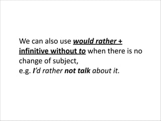 We	
  can	
  also	
  use	
  would	
  rather	
  +	
  
infinitive	
  without	
  to	
  when	
  there	
  is	
  no	
  
change	
  of	
  subject,	
  	
  
e.g.	
  I’d	
  rather	
  not	
  talk	
  about	
  it.	
  	
  

 