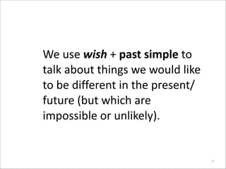 We	
  use	
  wish	
  +	
  past	
  simple	
  to	
  
talk	
  about	
  things	
  we	
  would	
  like	
  
to	
  be	
  different	
  in	
  the	
  present/
future	
  (but	
  which	
  are	
  
impossible	
  or	
  unlikely).

3

 