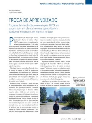 61
REPORTAGEM INSTITUCIONAL INTERCÂMBIO DE ESTUDANTES
junho/June 2016 - Revista O Papel
TROCA DE APRENDIZADO
P
romovido há mais de dez anos pela Associa-
ção Brasileira Técnica de Celulose e Papel
(ABTCP) em parceria com a entidade congêne-
re Paper Engineers’ Association (PI), da Finlân-
dia, o programa de intercâmbio profissional acaba de
proporcionar a oportunidade de vivenciar a realidade
das indústrias finlandesas a mais um estudante brasi-
leiro.Arthur Rocha Palmeira, de 24 anos, recém-formado
em Engenharia Química pela Universidade Federal de
Minas Gerais (UFMG), foi selecionado entre os 43 inscri-
tos deste ano para estagiar na UPM, empresa finlandesa
que se posiciona na vanguarda dos processos fabris de
celulose e papel e do conceito inovador que leva à fabri-
cação de bioprodutos.
Palmeira irá atuar na área de Biorrefinaria do Centro
de Pesquisa da empresa, na cidade de Lappeenranta.
“Quero aproveitar esta oportunidade para aprimorar os
conhecimentos adquiridos até agora. Tenho certeza de
que a interação com uma equipe multidisciplinar con-
tribuirá para meu crescimento profissional”, disse, antes
de embarcar para a Finlândia.
A experiência, que irá de junho a agosto deste ano,
de fato promete agregar muitos ensinamentos ao in-
tercambista. Para aproveitá-la ao máximo, o estudante
dedicou-se a uma preparação em diferentes âmbitos:
pesquisou sobre a cidade e o país, conversou com
amigos que já moraram na Finlândia e intensificou os
estudos nos assuntos relacionados aos trabalhos que
desenvolverá na UPM. “Sei que passarei por uma vi-
vência enriquecedora, pois não irei apenas trabalhar,
mas morar em um país com uma cultura bastante di-
ferente da nossa. Será uma rotina bastante diferente
da que tenho aqui. Ao contrário do que acontece na
maioria das cidades brasileiras, por exemplo, a bici-
cleta será meu principal meio de transporte. A cidade
também se destaca pela grande interação entre indús-
trias, universidades e os centros de estudos. Acredito
que terei a oportunidade de conhecer pessoas de luga-
res diferentes e aprimorar a fluência no idioma inglês”,
listou os benefícios que almeja desfrutar ao participar
do programa. Arranhar o idioma local é mais uma das
metas traçadas por Palmeira. “Terei contato com o
idioma finlandês pela primeira vez. Certamente vai ser
difícil aprendê-lo em tão pouco tempo, mas quero me
esforçar para dominar ao menos as expressões básicas,
mais usadas no dia a dia”, comentou.
Os planos do estudante ao retornar ao Brasil, no final
do programa de intercâmbio, incluem dar continuida-
de à vida profissional dentro da indústria de celulose
e papel. “Tenho muito interesse em trabalhar no setor.
A biorrefinaria é uma área muito importante para o de-
senvolvimento sustentável do Brasil, e espero poder dar
a minha contribuição.Acredito que esta experiência será
um diferencial importante, que agregará muito a meu
desenvolvimento profissional”, prospectou.
Felipe Ramos, que participou do programa de inter-
câmbio da ABTCP e da PI no ano passado, já vive a
realidade de retorno ao Brasil com muito mais conhe-
Programa de Intercâmbio promovido pela ABTCP em
parceria com a PI oferece inúmeras oportunidades a
estudantes interessados em ingressar no setor
Por Caroline Martin
Especial para O Papel
Palmeira no primeiro dia
de trabalho no complexo
industrial de Kaukas, da
UPM, em Lappenranta,
com a fábrica de celulose
e a biorrefinaria de
biodiesel ao fundo
ARQUIVOPESSOAL
 