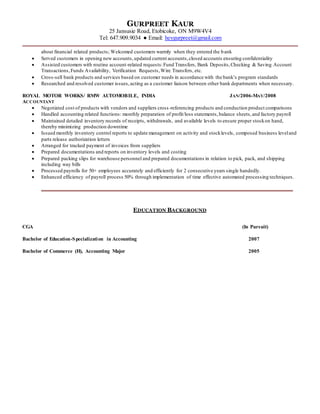 GURPREET KAUR
25 Jansusie Road, Etobicoke, ON M9W4V4
Tel: 647.909.9034 ● Email: heygurpreet@gmail.com
about financial related products; Welcomed customers warmly when they entered the bank
 Served customers in opening new accounts,updated current accounts,closed accounts ensuring confidentiality
 Assisted customers with routine account-related requests:Fund Transfers, Bank Deposits,Checking & Saving Account
Transactions,Funds Availability, Verification Requests,Wire Transfers, etc.
 Cross-sell bank products and services based on customer needs in accordance with the bank’s program standards
 Researched and resolved customer issues,acting as a customer liaison between other bank departments when necessary.
ROYAL MOTOR WORKS/ RMW AUTOMOBILE, INDIA JAN/2006-MAY/2008
ACCOUNTANT
 Negotiated cost of products with vendors and suppliers cross-referencing products and conduction product comparisons
 Handled accounting related functions: monthly preparation of profit/loss statements,balance sheets,and factory payroll
 Maintained detailed inventory records of receipts, withdrawals, and available levels to ensure proper stockon hand,
thereby minimizing production downtime
 Issued monthly inventory control reports to update management on activity and stocklevels, composed business leveland
parts release authorization letters
 Arranged for tracked payment of invoices from suppliers
 Prepared documentations and reports on inventory levels and costing
 Prepared packing slips for warehouse personnel and prepared documentations in relation to pick, pack, and shipping
including way bills
 Processed payrolls for 50+ employees accurately and efficiently for 2 consecutive years single handedly.
 Enhanced efficiency of payroll process 50% through implementation of time effective automated processing techniques.
EDUCATION BACKGROUND
CGA (In Pursuit)
Bachelor of Education-Specialization in Accounting 2007
Bachelor of Commerce (H), Accounting Major 2005
 
