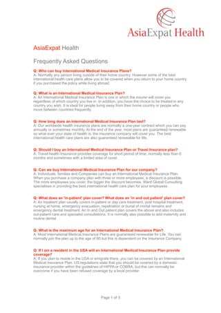 AsiaExpat Health
Frequently Asked Questions
Q: Who can buy International Medical Insurance Plans? 
A: Normally any person living outside of their home country. However some of the best
international health care plans allow you to be covered when you return to your home country
if you purchased the policy while living abroad.
Q: What is an International Medical Insurance Plan? 
A: An International Medical Insurance Plan is one in which the insurer will cover you
regardless of which country you live in. In addition, you have the choice to be treated in any
country you wish. It is ideal for people living away from their home country or people who
move between countries frequently.
Q: How long does an International Medical Insurance Plan last? 
A: Our worldwide health insurance plans are normally a one-year contract which you can pay
annually or sometimes monthly. At the end of the year, most plans are guaranteed renewable
so what ever your state of health is, the insurance company will cover you. The best
international health care plans are also guaranteed renewable for life.
Q: Should I buy an International Medical Insurance Plan or Travel Insurance plan? 
A: Travel health Insurance provides coverage for short period of time, normally less than 6
months and sometimes with a limited area of cover.
Q: Can we buy International Medical Insurance Plan for our company? 
A: Individuals, families and Companies can buy an International Medical Insurance Plan.
When you purchase a company plan with three or more employees, a discount is possible.
The more employees you cover, the bigger the discount becomes. Ward Global Consulting
specialises in providing the best international health care plan for your employees.
Q: What does an 'in-patient' plan cover? What does an 'in and out patient' plan cover? 
A: An Inpatient plan usually covers in-patient or day care treatment, post hospital treatment,
nursing at home, emergency evacuation, repatriation or burial of mortal remains and
emergency dental treatment. An In and Out patient plan covers the above and also includes
out-patient care and specialist consultations. It is normally also possible to add maternity and
routine dental.
Q: What is the maximum age for an International Medical Insurance Plan? 
A: Most International Medical Insurance Plans are guaranteed renewable for Life. You can
normally join the plan up to the age of 80 but this is dependent on the Insurance Company.
Q: If I am a resident in the USA will an International Medical Insurance Plan provide
coverage? 
A: If you plan to reside in the USA or emigrate there, you can be covered by an International
Medical Insurance Plan. US regulations state that you should be covered by a domestic
insurance provider within the guidelines of HIPPA or COBRA, but this can normally be
overcome if you have been refused coverage by a local provider.
Page of1 3
 