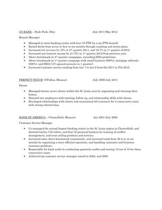 US BANK – Hyde Park, Ohio July 2011-May 2012
Branch Manager
• Managed in-store banking center with four (4) FTE (in a six FTE branch)
• Raised decile from seven to four in six months through coaching and action plans.
• Increased net revenue by 15% in 4th quarter 2011, and 16.7% in 1st quarter of 2012.
• Increased non-interest income by 21.72% in 1st quarter 2012 from previous year.
• Above benchmark in 4th quarter campaigns, exceeding DDA production.
• Above benchmark in 1st quarter campaign with small business (600%), mortgage referrals
(200%), and DDA (137 opened accounts in 1 quarter).
• Increased customer service ranking from tier 7 to tier 2 from Oct 2011 to Feb 2012.
PERFECT TOUCH- O’Fallon, Missouri July 2006-July 2011
Owner
• Managed twenty-seven clients within the St. Louis area by organizing and cleaning their
homes.
• Directed two employees with training, follow-up, and relationship skills with clients.
• Developed relationships with clients and maintained all customers for 5 consecutive years
with strong referral base.
BANK OF AMERICA – Chesterfield, Missouri Jan 2001-July 2006
Customer Service Manager
• Co-managed the second largest banking center in the St. Louis region in Chesterfield, and
directed twelve (12) tellers, and four (4) personal bankers by training of conflict
management, and cross selling products and services.
• Increased sales above benchmark consistently, and increased rank from 36 to 2, in six
months by organizing a more efficient operation, and handling consumer and business
customer problems.
• Responsible for bank audit by conducting quarterly audits and scoring 10 out of 10 for three
consecutive years.
• Achieved top customer service manager award in 2004, and 2005
 