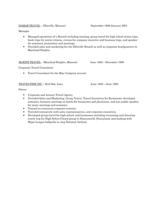 DAMAR TRAVEL – Ellisville, Missouri September 1998-January 2001
Manager
• Managed operations of a Branch including training, group travel for high school senior trips,
bank trips for senior citizens, cruises for company incentive and business trips, and speaker
for seminars, promotions and meetings.
• Provided sales and marketing for the Ellisville Branch as well as corporate headquarters in
Maryland Heights.
MARITZ TRAVEL – Maryland Heights, Missouri June 1992 – December 1996
Corporate Travel Consultant
• Travel Consultant for the May Company account
TRAVELTIME INC – Red Oak, Iowa June 1985 – June 1992
Owner
• Corporate and Leisure Travel Agency
• Provided Sales and Marketing, Group Travel, Travel Incentives for Businesses, developed
seminars, business meetings at hotels for businesses and physicians, and was public speaker
for many meetings and seminars.
• Trained on numerous computer systems.
• Traveled extensively with sales representatives, and corporate executives.
• Developed group travel for high school, and businesses including overseeing and directing
yearly trip for High School Choral group to Disneyworld, Disneyland, and booking with
Major League ballparks to sing National Anthem.
 