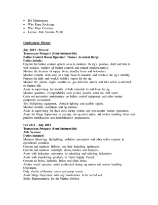  BA Maintenance
 Wire Rope Socketing
 Wire Rope Examiner
 License Able Seaman MOU
Employment History
July 2013 - Present
Transocean Prospect (Semi-Submersible)
Ballast Control Room Operator/ Trainee Assistant Barge
Duties include:
Operate the ballast control system so as to maintain the rig`s position, draft and trim to
well location, monitor all ballast controls and related instrumentation.
Monitor the location of supply boats, standby boats and helicopters.
Monitor variable deck load on a daily basis to calculate and maintain the rig`s stability.
Prepare the daily and weekly stability report for the rig.
Monitor fire alarms, engine conditions, gas detection alarms and take action as directed
on Station Bill.
Assist in supervising the transfer of bulk materials to and from the rig.
Monitor quantities of expendables such as fuel, potable water and drill water.
Carry out preventive maintenance on ballast control equipment and other marine
equipment as required.
Test firefighting equipment, obstacle lighting and audible signals.
Monitor weather conditions and rig motions.
Assist in supervising the deck crew during routine and non-routine marine operations.
Assist the Barge Supervisor in carrying out rig move plans, aid anchor handling boats and
perform mobilisation and demobilisation preparations.
Feb 2012 – July 2013
Transocean Prospect (Semi-Submersible)
Able Seaman
Duties included:
Maintain lifesaving, firefighting, pollution prevention and other safety systems in
operational condition.
Operate and maintain lifeboats and their launching appliances.
Operate and maintain watertight doors, hatches and dampers.
Assist with helicopter operations by unloading and refueling helicopters.
Assist with transferring products to / from Supply Vessel.
Operate air hoists, hydraulic hoists and chain hoists.
Anchor winch operator, assist as directed during rig moves and anchor handling
Operations.
Daily checks of thruster rooms and pump rooms.
Assist Barge Supervisor with any maintenance to be carried out.
Safety Representative for the Marine division.
 