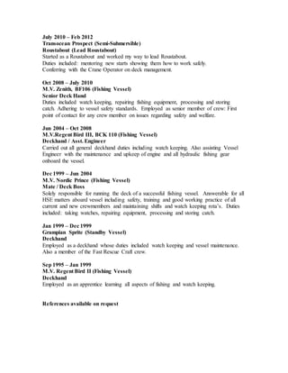 July 2010 – Feb 2012
Transocean Prospect (Semi-Submersible)
Roustabout (Lead Roustabout)
Started as a Roustabout and worked my way to lead Roustabout.
Duties included: mentoring new starts showing them how to work safely.
Conferring with the Crane Operator on deck management.
Oct 2008 – July 2010
M.V. Zenith, BF106 (Fishing Vessel)
Senior Deck Hand
Duties included watch keeping, repairing fishing equipment, processing and storing
catch. Adhering to vessel safety standards. Employed as senior member of crew: First
point of contact for any crew member on issues regarding safety and welfare.
Jun 2004 – Oct 2008
M.V.Regent Bird III, BCK 110 (Fishing Vessel)
Deckhand / Asst. Engineer
Carried out all general deckhand duties including watch keeping. Also assisting Vessel
Engineer with the maintenance and upkeep of engine and all hydraulic fishing gear
onboard the vessel.
Dec 1999 – Jun 2004
M.V. Nordic Prince (Fishing Vessel)
Mate / Deck Boss
Solely responsible for running the deck of a successful fishing vessel. Answerable for all
HSE matters aboard vessel including safety, training and good working practice of all
current and new crewmembers and maintaining shifts and watch keeping rota’s. Duties
included: taking watches, repairing equipment, processing and storing catch.
Jan 1999 – Dec 1999
Grampian Sprite (Standby Vessel)
Deckhand
Employed as a deckhand whose duties included watch keeping and vessel maintenance.
Also a member of the Fast Rescue Craft crew.
Sep 1995 – Jan 1999
M.V. Regent Bird II (Fishing Vessel)
Deckhand
Employed as an apprentice learning all aspects of fishing and watch keeping.
References available on request
 