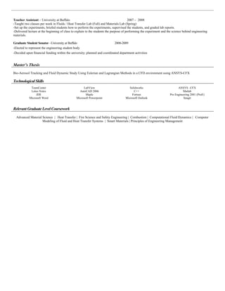 Teacher Assistant – University at Buffalo 2007 – 2008
-Taught two classes per week in Fluids / Heat Transfer Lab (Fall) and Materials Lab (Spring)
-Set up the experiments, briefed students how to perform the experiments, supervised the students, and graded lab reports.
-Delivered lecture at the beginning of class to explain to the students the purpose of performing the experiment and the science behind engineering
materials.
Graduate Student Senator –University at Buffalo 2008-2009
-Elected to represent the engineering student body
-Decided upon financial funding within the university; planned and coordinated department activities
Master’s Thesis
Bio-Aerosol Tracking and Fluid Dynamic Study Using Eulerian and Lagrangian Methods in a CFD environment using ANSYS-CFX
Technological Skills
TeamCenter LabView Solidworks ANSYS –CFX
Lotus Notes AutoCAD 2006 C++ Matlab
JDE Maple Fortran Pro Engineering 2001 (ProE)
Microsoft Word Microsoft Powerpoint Microsoft Outlook Snagit
Relevant Graduate Level Coursework
Advanced Material Science | Heat Transfer | Fire Science and Safety Engineering | Combustion | Computational Fluid Dynamics | Computer
Modeling of Fluid and Heat Transfer Systems | Smart Materials | Principles of Engineering Management
 