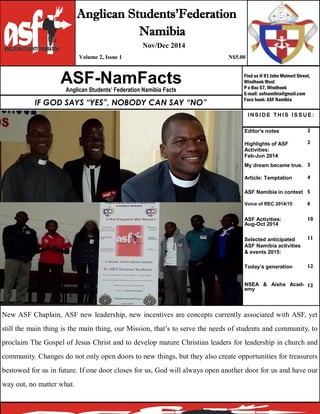 Find us @ 91 John Meinert Street,
Windhoek West
P o Box 57, Windhoek
E-mail: asfnamibia@gmail.com
Face book: ASF Namibia
Editor's notes 2
Highlights of ASF
Activities:
Feb-Jun 2014
2
My dream became true. 3
Article: Temptation
ASF Namibia in context
4
5
Voice of REC 2014/15 6
ASF Activities:
Aug-Oct 2014
Selected anticipated
ASF Namibia activities
& events 2015:
10
11
Today’s generation
NSEA & Aisha Acad-
emy
12
12
ASF-NamFactsAnglican Students’ Federation Namibia Facts
Anglican Students’Federation
Namibia
Nov/Dec 2014
Volume 2, Issue 1 N$5.00
IF GOD SAYS “YES”, NOBODY CAN SAY “NO”
New ASF Chaplain, ASF new leadership, new incentives are concepts currently associated with ASF, yet
still the main thing is the main thing, our Mission, that’s to serve the needs of students and community, to
proclaim The Gospel of Jesus Christ and to develop mature Christian leaders for leadership in church and
community. Changes do not only open doors to new things, but they also create opportunities for treasurers
bestowed for us in future. If one door closes for us, God will always open another door for us and have our
way out, no matter what.
INSIDE T HIS ISSUE:
 