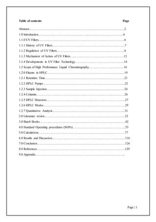 Page | 1
Table of contents Page
Abstract…………………………………………………………………………….....2
1.0 Introduction……………………………………………………………………....4
1.1.0 UV Filters……………………………………………………………………….6
1.1.1 History of UV Filters…………………………………………………………....7
1.1.2 Regulation of UV Filters………………………………………………………..8
1.1.3 Mechanism of Action of UV Filters……………………………………………13
1.1.4 Developments in UV Filter Technology………………………………………..14
1.2 Scope of High Performance Liquid Chromatography……………………………16
1.2.0 Eluents in HPLC……………………………………………………………......19
1.2.1 Retention Time………………………………………………………………….21
1.2.2 HPLC Pumps…………………………………………………………………....22
1.2.3 Sample Injection...................................................................................................24
1.2.4 Columns…………………………………………………………………………26
1.2.5 HPLC Detectors………………………………………………………………....27
1.2.6 HPLC Modes……………………………………………………………………29
1.2.7 Quantitative Analysis…………………………………………………………....31
2.0 Literature review…………………………………………………………………..32
3.0 Batch Books……………………………………………………………………….42
4.0 Standard Operating procedures (SOPs)…………………………………………...55
5.0 Calculations………………………………………………………………………..77
6.0 Results and Discussion…………………………………………………………….116
7.0 Conclusion…………………………………………………………………………126
8.0 References…………………………………………………………………………129
9.0 Appendix…………………………………………………………………………..
 