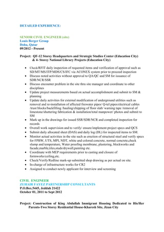 DETAILED EXPERIENCE:
SENIOR CIVIL ENGINEER (site)
Louis Berger Group
Doha, Qatar
09/2012 - Present
Project: QF-12 Storey Headquarters and Strategic Studies Center (Education City)
& 4- Storey National Library Projects (Education City)
• Check/RFIT daily inspection of requested items and verification of approval such as
SD/MT/MS/ITP/MDS/CS/IFC via ACONEX system prior to proceed inspection
• Discuss noted activities without approval to QA/QC and SM for issuance of
SDR/NCR/SSR
• Discuss encounter problem in the site thru site manager and coordinate to other
disciplines
• Update project measurements based on actual accomplishment and submit to SM &
planning
• Update daily activities for external modification of underground utilities such as
removal and re-installation of affected firewater pipes/ Q-tel pipes/electrical cables
/trust blocks/backfilling /hauling/chipping of floor slab/ warning tape /removal of
limestone/shuttering fabrication & installation/total manpower/ photos and submit to
SM
• Mark up in the drawings for issued SSR/SDR/NCR and completed inspection for
records
• Overall work supervision and to verify/ ensure/implement project specs and QCS
• Submit daily allocated sheet (DAS) and daily log (DL) for inspected items to SM.
• Monitor actual activities in the site such as erection of structural steel and verify specs
for FPBW, UTS, MPI, NDT, white and colored concrete, normal concrete,check
slump and temperature, Water proofing membrane, plastering, blockworks and
facade,marble,tiles,studs/drywall,painting etc.
• Coordinate with MEP requirements prior to casting and closure of
formworks/ceiling,etc.
• Check/Verify/Redline mark-up submitted shop drawing as per actual on site.
• In-charge of infrastructure works for CR2
• Assigned to conduct newly applicant for interview and screening
CIVIL ENGINEER
ZUHAIR FAYEZ PARTNERSHIP CONSULTANTS
P.O.Box.5445, Jeddah 21422
October 01, 2011 to Sept 2012
Project: Construction of King Abdullah Immigrant Housing Dedicated to His/Her
Parents-Two Storey Residential House-Kharesh Site, Jizan City
 