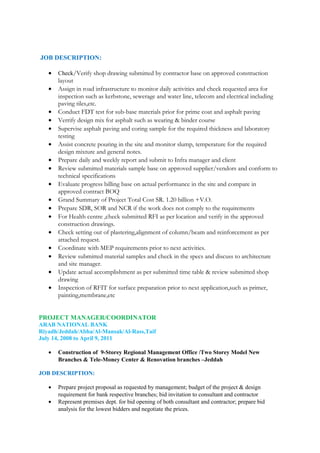 JOB DESCRIPTION:
• Check/Verify shop drawing submitted by contractor base on approved construction
layout
• Assign in road infrastructure to monitor daily activities and check requested area for
inspection such as kerbstone, sewerage and water line, telecom and electrical including
paving tiles,etc.
• Conduct FDT test for sub-base materials prior for prime coat and asphalt paving
• Verrify design mix for asphalt such as wearing & binder course
• Supervise asphalt paving and coring sample for the required thickness and laboratory
testing
• Assist concrete pouring in the site and monitor slump, temperature for the required
design mixture and general notes.
• Prepare daily and weekly report and submit to Infra manager and client
• Review submitted materials sample base on approved supplier/vendors and conform to
technical specifications
• Evaluate progress billing base on actual performance in the site and compare in
approved contract BOQ
• Grand Summary of Project Total Cost SR. 1.20 billion +V.O.
• Prepare SDR, SOR and NCR if the work does not comply to the requirements
• For Health centre ,check submitted RFI as per location and verify in the approved
construction drawings.
• Check setting out of plastering,alignment of column/beam and reinforcement as per
attached request.
• Coordinate with MEP requirements prior to next activities.
• Review submitted material samples and check in the specs and discuss to architecture
and site manager.
• Update actual accomplishment as per submitted time table & review submitted shop
drawing
• Inspection of RFIT for surface preparation prior to next application,such as primer,
painting,membrane,etc
PROJECT MANAGER/COORDINATOR
ARAB NATIONAL BANK
Riyadh/Jeddah/Abha/Al-Mansak/Al-Rass,Taif
July 14, 2008 to April 9, 2011
• Construction of 9-Storey Regional Management Office /Two Storey Model New
Branches & Tele-Money Center & Renovation branches –Jeddah
JOB DESCRIPTION:
• Prepare project proposal as requested by management; budget of the project & design
requirement for bank respective branches; bid invitation to consultant and contractor
• Represent premises dept. for bid opening of both consultant and contractor; prepare bid
analysis for the lowest bidders and negotiate the prices.
 
