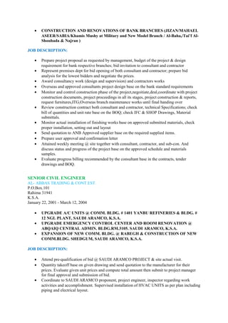 • CONSTRUCTION AND RENOVATIONS OF BANK BRANCHES (JIZAN/MAHAEL
ASEER/SABIA/Khamis Mushy at Military and New Model Branch / Al-Baha,/Tai’f Al-
Shouhada & Najran )
JOB DESCRIPTION:
• Prepare project proposal as requested by management, budget of the project & design
requirement for bank respective branches; bid invitation to consultant and contractor
• Represent premises dept for bid opening of both consultant and contractor; prepare bid
analysis for the lowest bidders and negotiate the prices.
• Award consultancy work (design and supervision) and contractors works
• Overseas and approved consultants project design base on the bank standard requirements
• Monitor and control construction phase of the project,negoitiate,deal,coordinate with project
construction documents, project proceedings in all its stages, project construction & reports,
request furnitures,ITG,Overseas branch maintenance works until final handing over
• Review construction contract both consultant and contractor, technical Specifications; check
bill of quantities and unit rate base on the BOQ; check IFC & SHOP Drawings, Material
submittals.
• Monitor actual installation of finishing works base on approved submitted materials, check
proper installation, setting out and layout
• Send quotation to ANB Approved supplier base on the required supplied items.
• Prepare user approval and confirmation letter
• Attained weekly meeting @ site together with consultant, contractor, and sub-con. And
discuss status and progress of the project base on the approved schedule and materials
samples.
• Evaluate progress billing recommended by the consultant base in the contracts, tender
drawings and BOQ.
SENIOR CIVIL ENGINEER
AL- ABBAS TRADING & CONT.EST.
P.O.Box.101
Rahima 31941
K.S.A.
January 22, 2001 - March 12, 2004
• UPGRADE A/C UNITS @ COMM. BLDG. # 1401 YANBU REFINERIES & BLDG. #
12 NGL PLANT, SAUDI ARAMCO, K.S.A.
• UPGRADE EMERGENCY CONTROL CENTER AND ROOM RENOVATION @
ABQAIQ CENTRAL ADMIN. BLDG.RM.3105. SAUDI ARAMCO, K.S.A.
• EXPANSION OF NEW COMM. BLDG. @ RABEGH & CONSTRUCTION OF NEW
COMM.BLDG. SHEDGUM, SAUDI ARAMCO, K.S.A.
JOB DESCRIPTION:
• Attend pre-qualification of bid @ SAUDI ARAMCO PROJECT & site actual visit.
• Quantity takeoff base on given drawing and send quotation to the manufacturer for their
prices. Evaluate given unit prices and compute total amount then submit to project manager
for final approval and submission of bid.
• Coordinate to SAUDI ARAMCO proponent, project engineer, inspector regarding work
activities and accomplishment. Supervised installation of HVAC UNITS as per plan including
piping and electrical layout.
 