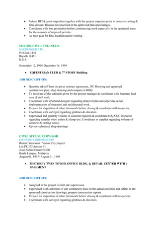 • Submit RFI & joint inspection together with the project inspector prior to concrete casting &
final closure. Discuss not specified in the approved plan and changes.
• Coordinate with loss prevention before commencing work especially in the restricted areas
for the issuance of required permits.
• As built plan for final location and re-routing.
SENIOR CIVIL ENGINEER
SAUDI OGER LTD.
P.O.Box.1449
Riyadh 11431
K.S.A
November 12, 1998-December 14, 1999
• EQUESTRIAN CLUB & 7th
STORY Building
JOB DESCRIPTION:
• Quantity takeoff base on given contract agreement, IFC Drawing and approved
construction plan, shop drawing and compare in BOQ.
• To be aware of the schedule given by the project manager & coordinate with foreman/ lead
man of civil work.
• Coordinate with structural designer regarding detail of plan and supervise actual
implementation of structural and architectural work.
• Prepare for inspection of rebar, formwork before closing & coordinate with inspector.
• Coordinate with surveyor regarding gridlines & elevation.
• Supervised and quantify volume of concrete required & coordinate to QA/QC inspector
regarding samples o test cubes & slump test. Coordinate to supplier regarding volume of
concrete & casting notice.
• Review submitted shop drawings
CIVIL SITE SUPERVISOR
DAEWOO CORPORATION
Bandar Wawasan / Vision City project
Lot.PT.372 Section 41
Jalan Sultan Ismail 50300
Kuala Lumpur, Malaysia
August 01, 1997- August 01, 1998
• 35 STOREY TWIN TOWER OFFICE BLDG. & RETAIL CENTER WITH 4
BASEMENT
JOB DESCRIPTION:
• Assigned in the project overall site supervision.
• Supervised work activities of sub-contractors base on the actual activities and reflect in the
approved construction drawings; prepare construction reports
• Prepare for inspection of rebar, formwork before closing & coordinate with inspectors.
• Coordinate with surveyor regarding gridlines & elevation.
 