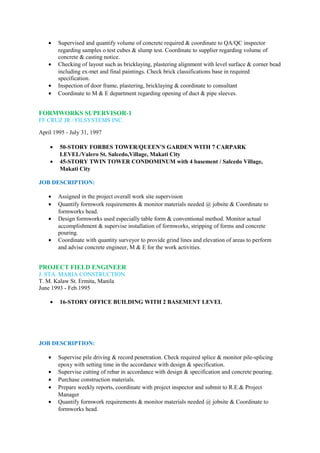 • Supervised and quantify volume of concrete required & coordinate to QA/QC inspector
regarding samples o test cubes & slump test. Coordinate to supplier regarding volume of
concrete & casting notice.
• Checking of layout such as bricklaying, plastering alignment with level surface & corner bead
including ex-met and final paintings. Check brick classifications base in required
specification.
• Inspection of door frame, plastering, bricklaying & coordinate to consultant
• Coordinate to M & E department regarding opening of duct & pipe sleeves.
FORMWORKS SUPERVISOR-1
FF CRUZ JR / FILSYSTEMS INC.
April 1995 - July 31, 1997
• 50-STORY FORBES TOWER/QUEEN’S GARDEN WITH 7 CARPARK
LEVEL/Valero St. Salcedo,Village, Makati City
• 45-STORY TWIN TOWER CONDOMINUM with 4 basement / Salcedo Village,
Makati City
JOB DESCRIPTION:
• Assigned in the project overall work site supervision
• Quantify formwork requirements & monitor materials needed @ jobsite & Coordinate to
formworks head.
• Design formworks used especially table form & conventional method. Monitor actual
accomplishment & supervise installation of formworks, stripping of forms and concrete
pouring.
• Coordinate with quantity surveyor to provide grind lines and elevation of areas to perform
and advise concrete engineer, M & E for the work activities.
PROJECT FIELD ENGINEER
J. STA. MARIA CONSTRUCTION
T. M. Kalaw St. Ermita, Manila
June 1993 - Feb.1995
• 16-STORY OFFICE BUILDING WITH 2 BASEMENT LEVEL
JOB DESCRIPTION:
• Supervise pile driving & record penetration. Check required splice & monitor pile-splicing
epoxy with setting time in the accordance with design & specification.
• Supervise cutting of rebar in accordance with design & specification and concrete pouring.
• Purchase construction materials.
• Prepare weekly reports, coordinate with project inspector and submit to R.E.& Project
Manager
• Quantify formwork requirements & monitor materials needed @ jobsite & Coordinate to
formworks head.
 