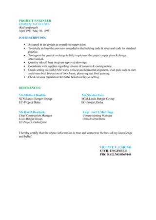 PROJECT ENGINEER
RESIDENTIAL HOUSES
(Self-employed)
April 1991- May 30, 1993
JOB DESCRIPTION:
• Assigned in the project as overall site supervision.
• To strictly enforce the provision amended in the building code & structural code for standard
practice.
• To support the project in-charge to fully implement the project as per plans & design
specification.
• Quantity takeoff base on given approved drawings.
• Coordinate with supplier regarding volume of concrete & casting notice.
• Check setting out such CMU walls, vertical and horizontal alignment, level pick such ex-met
and corner bed; Inspection of door frame, plastering and final painting.
• Check lot area preparation for butter board and layout setting.
REFERENCES:
Mr.Michael Donkin Mr.Nicolas Ruiz
SCM,Louis Berger Group SCM,Louis Berger Group
EC-Project Doha EC-Project,Doha
Mr.David Rouback Engr. Joel T.Madriaga
Chief Construction Manager Commissioning Manager
Louis Berger Group- China Harbor,Doha
EC-Project -Doha,Qatar
I hereby certify that the above information is true and correct to the best of my knowledge
and belief.
VICENTE V. CARINO
CIVIL ENGINEER
PRC REG.NO.0069146
 