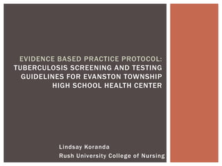 Lindsay Koranda
Rush University College of Nursing
EVIDENCE BASED PRACTICE PROTOCOL:
TUBERCULOSIS SCREENING AND TESTING
GUIDELINES FOR EVANSTON TOWNSHIP
HIGH SCHOOL HEALTH CENTER
 