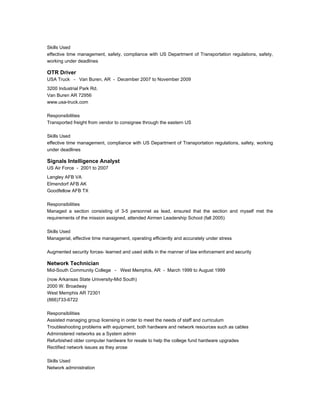 Skills Used
effective time management, safety, compliance with US Department of Transportation regulations, safety,
working under deadlines
OTR Driver
USA Truck - Van Buren, AR - December 2007 to November 2009
3200 Industrial Park Rd.
Van Buren AR 72956
www.usa-truck.com
Responsibilities
Transported freight from vendor to consignee through the eastern US
Skills Used
effective time management, compliance with US Department of Transportation regulations, safety, working
under deadlines
Signals Intelligence Analyst
US Air Force - 2001 to 2007
Langley AFB VA
Elmendorf AFB AK
Goodfellow AFB TX
Responsibilities
Managed a section consisting of 3-5 personnel as lead, ensured that the section and myself met the
requirements of the mission assigned, attended Airmen Leadership School (fall 2005)
Skills Used
Managerial, effective time management, operating efficiently and accurately under stress
Augmented security forces- learned and used skills in the manner of law enforcement and security
Network Technician
Mid-South Community College - West Memphis, AR - March 1999 to August 1999
(now Arkansas State University-Mid South)
2000 W. Broadway
West Memphis AR 72301
(866)733-6722
Responsibilities
Assisted managing group licensing in order to meet the needs of staff and curriculum
Troubleshooting problems with equipment, both hardware and network resources such as cables
Administered networks as a System admin
Refurbished older computer hardware for resale to help the college fund hardware upgrades
Rectified network issues as they arose
Skills Used
Network administration
 