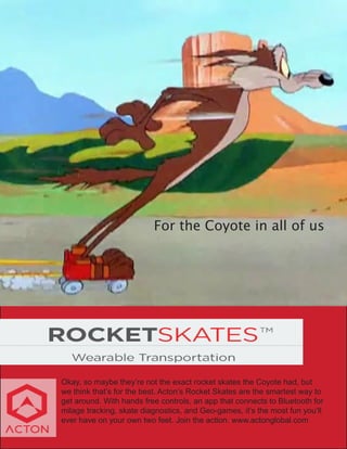 For the Coyote in all of us
Okay, so maybe they’re not the exact rocket skates the Coyote had, but
we think that’s for the best. Acton’s Rocket Skates are the smartest way to
get around. With hands free controls, an app that connects to Bluetooth for
milage tracking, skate diagnostics, and Geo-games, it’s the most fun you’ll
ever have on your own two feet. Join the action. www.actonglobal.com
 
