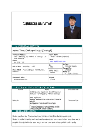 CURRICULUM VITAE
I. PERSONAL IDENTITY
Name : Timbul Christoph Sinaga (Christoph)
Permanent Address:
Jalan Kali Kepiting Jaya VIII-A no. 30, Surabaya - East
Java - Indonesia
Phone:
+6231 3817 375
Mobile Phone:
+62 812 8461 9067 (Indonesia)
E-mail:
naga.itoph@gmail.com
Date of Birth : November 4 th,1980
Place of Birth : Padang Sidimpuan – North Sumatra,
Indonesia
Sex :
Male
ID Card :
3578100411800005
Passport No:
A 7000500
NPWP No:
69.475.248.6-118.000
Marital status :
Married
Nationality/Ethnic :
Indonesia / Bataknese
Religion :
Catholic
II. FORMAL EDUCATION BACKGROUND
School Name Graduation Date
University
Civil Engineering Department - Sepuluh Nopember
Institute of Technology (ITS), Indonesia-Surabaya
Final Project Titile:
PERENCANAAN DETAIL STRUKTUR DERMAGA
APUNG
DI TANJUNG PURA SUMATERA UTARA
-
STRUCTURE DESIGN OF FLOATING PIER IN
TANJUNG PURA, NORTH SUMATRA
September 2006
III.QUALIFICATIONS
Having more than nine (9) years experience in engineering and construction management.
Having the ability, knowledge and experience to undertake any type of project at any given stage and to
complete the project within the given budget and time frame while achieving a high level of quality.
 