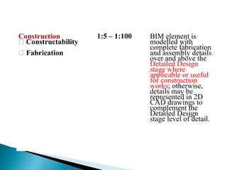Construction
 Constructability
 Fabrication
1:5 – 1:100 BIM element is
modelled with
complete fabrication
and assembly details
over and above the
Detailed Design
stage where
applicable or useful
for construction
works; otherwise,
details may be
represented in 2D
CAD drawings to
complement the
Detailed Design
stage level of detail.
 