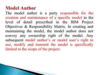 Model Author
The model author is a party responsible for the
creation and maintenance of a specific model to the
level of detail prescribed in the BIM Project
Objectives & Responsibility Matrix. In creating and
maintaining the model, the model author does not
convey any ownership right of the model. Any
subsequent model author’s or model user’s right to
use, modify and transmit the model is specifically
limited to the scope of the project.
 