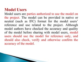 Model Users
Model users are parties authorized to use the model on
the project. The model can be provided in native or
neutral (such as IFC) format for the model users’
reference and use related to the project. Although
model authors have checked the accuracy and quality
of the model before sharing with model users, model
users should use the model for reference only, and
should also check, verify and otherwise confirm the
accuracy of the model.
 
