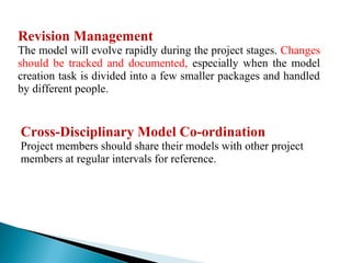 Revision Management
The model will evolve rapidly during the project stages. Changes
should be tracked and documented, especially when the model
creation task is divided into a few smaller packages and handled
by different people.
Cross-Disciplinary Model Co-ordination
Project members should share their models with other project
members at regular intervals for reference.
 