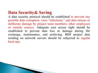 Data Security& Saving
A data security protocol should be established to prevent any
possible data corruption, virus “infections,” and data misuse or
deliberate damage by project team members, other employees
or outside sources. Adequate user access right should be
established to prevent data loss or damage during file
exchange, maintenance, and archiving. BIM project data
residing on network servers should be subjected to regular
back-ups.
 