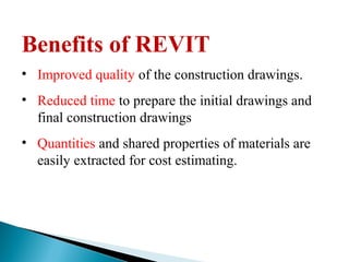 Benefits of REVIT
• Improved quality of the construction drawings.
• Reduced time to prepare the initial drawings and
final construction drawings
• Quantities and shared properties of materials are
easily extracted for cost estimating.
 