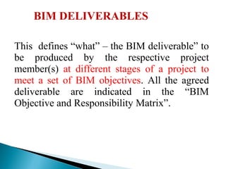 BIM DELIVERABLES
This defines “what” – the BIM deliverable” to
be produced by the respective project
member(s) at different stages of a project to
meet a set of BIM objectives. All the agreed
deliverable are indicated in the “BIM
Objective and Responsibility Matrix”.
 