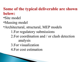 Some of the typical deliverable are shown
below:
•Site model
•Massing model
•Architectural, structural, MEP models
1.For regulatory submissions
2.For coordination and / or clash detection
analysis
3.For visualization
4.For cost estimation
 