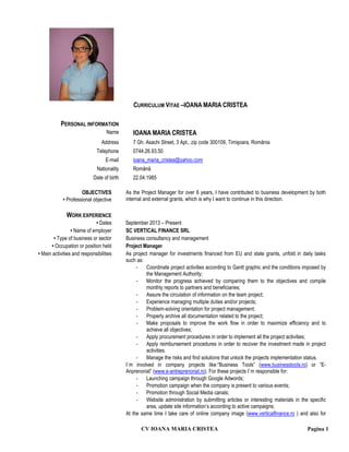 CV IOANA MARIA CRISTEA Pagina 1
CURRICULUM VITAE –IOANA MARIA CRISTEA
PERSONAL INFORMATION
Name IOANA MARIA CRISTEA
Address 7 Gh. Asachi Street, 3 Apt., zip code 300109, Timişoara, România
Telephone 0744.26.93.50
E-mail ioana_maria_cristea@yahoo.com
Nationality Română
Date of birth 22.04.1985
OBJECTIVES
• Professional objective
As the Project Manager for over 6 years, I have contributed to business development by both
internal and external grants, which is why I want to continue in this direction.
WORK EXPERIENCE
• Dates September 2013 – Present
• Name of employer SC VERTICAL FINANCE SRL
• Type of business or sector Business consultancy and management
• Occupation or position held Project Manager
• Main activities and responsibilities As project manager for investments financed from EU and state grants, unfold in daily tasks
such as:
- Coordinate project activities according to Gantt graphic and the conditions imposed by
the Management Authority;
- Monitor the progress achieved by comparing them to the objectives and compile
monthly reports to partners and beneficiaries;
- Assure the circulation of information on the team project;
- Experience managing multiple duties and/or projects;
- Problem-solving orientation for project management;
- Properly archive all documentation related to the project;
- Make proposals to improve the work flow in order to maximize efficiency and to
achieve all objectives;
- Apply procurement procedures in order to implement all the project activities;
- Apply reimbursement procedures in order to recover the investment made in project
activities.
- Manage the risks and find solutions that unlock the projects implementation status.
I`m involved in company projects like:”Business Tools” (www.businesstools.ro) or ”E-
Anprenoriat” (www.e-antreprenoriat.ro). For these projects I`m responsible for:
- Launching campaign through Google Adwords;
- Promotion campaign when the company is present to various events;
- Promotion through Social Media canals;
- Website administration by submitting articles or interesting materials in the specific
area, update site information’s according to active campaigns;
At the same time I take care of online company image (www.verticalfinance.ro ) and also for
 