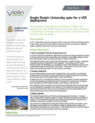 Case Study
VMEM.COM
©2013 Violin Memory, Inc. All rights reserved. These products and technologies are protected by U.S. and international copyright and intellectual property laws.
Violin Memory is a registered trademark of Violin Memory, Inc. in the United States and/or other jurisdictions.
Anglia Ruskin University opts for a VDI
deployment
Reducing power consumption and creating an excellent user
experience for over 32,000 students were both central motivators
in Anglia Ruskin University’s decision to opt for a VDI solution using
Violin flash Memory Arrays.
The Customer
In 2011, Anglia Ruskin University needed to provide a brand new 300 seat Cambridge student
IT open access area, within a new building which was built with no provision for additional
cooling –traditional ‘thick clients’ were not a viable option.
Project Motivations
1. Power consumption in the new IT open access area
In common with other organisations, Anglia Ruskin University are strongly motivated to reduce
or at least contain their power consumption and contribute to sustainability objectives within
their corporate plan. Failure to meet such targets can result in heavy fines.
The building hosting the new IT open access area assumed no need for cooling – presenting
a potential heat issue if traditional PCs were deployed. The increased use of IT, and in
particular media-rich applications, as a foundation to much of the University’s work also saw
a substantial increase in overall power consumption. The provision of PC over thin or zero
clients would significantly reduce the need for power and cooling.
2. Customer satisfaction
Previous National Student Survey scores suggested that it was necessary to dramatically
increase access to University IT services, and improve the student experience to help meet
the University’s goal to be technology leaders, rather than followers.
In addition the use of IT significantly increasing, so was the student and staff’s expectations
on how that technology was delivered to them. The previous IT provision was not meeting
these expectations and the University needed a step change to overcome this.
They needed the end user experience to be identical but preferably better than that provided
by a new standard PC, particularly in the delivery of rich content such video and audio. The
new VDI environment and IT open access area needed to map more appropriately to the IT
needs and behaviours of their student and staff population.
3. Desktop upgrades
The University’s aging Windows XP desktop needed upgrading to Windows 7, in tandem
with a rolling hardware upgrade program. The estate was becoming obsolete and difficult to
manage. The University were also wary of the costs and effort required to upgrade and of
introducing unnecessary complexity into their new desktop.
Their previous PC redeployment and upgrade strategy had been adhoc and reactive, a new
VDI strategy would enable them to proactively upgrade all desktop images quickly, cost
effectively and consistently across the campus – whilst standardising on a minimum footprint
client that would not require constant performance upgrades.
“We needed to reduce power
consumption and improve
our ability to deliver software
to those who need them
irrespective of location.”
“We wanted a modern and
attractive desktop for our
student and staff community
that could take advantage of
recent technology innovations to
improve their experience. This
all came together at a time that
VDI technology was ‘coming
of age’ and offered a credible
solution.”
– Gregor Waddell – Assistant Director,
Anglia Ruskin University.
 