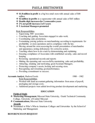 PAULA BRETHOWER
 $1.8 million in profit in a big box retail store with annual sales of $40
million
 $2 million in profits in a supercenter with annual sales of $65 million
 Double digit increasesfor 3 consecutive years
 2% net profit increase 2 of 3 years
 5 AssistantManagers promoted
Role Responsibilities
o Supervising 500+ associates.
o Coaching and guiding Associates engaged in sales work.
o Coordinating sales promotions.
o Formulating pricing policies on merchandising according to requirements for
profitability or store operations and in compliance with the law.
o Moving around the store assessing the overall presentation of merchandise
and appearance, noting deficiencies for corrective action.
o Teaching others how to do a task by demonstrating and explaining.
o Ensuring compliance of Associates with established security, sales and record
keeping.
o Reviewing operational records and reports
o Making the operating unit successfulby maximizing sales and profitability.
o Attracting, retaining and motivating good Assistant Managers.
o Protecting company’s assets, locking and securing store.
o Recognizing and rewarding good performance.
o Providing commitment to success.
Accounts Analyst, Hudson Foods 1980 – 1982
Role Responsibilities
o Worked with head accountant gathering information from areas of payroll,
packaging and storage costs.
o Additional projects were added involving product development and marketing.
EDUCATION
Fields of Study
 Marketing/Management, Missouri State University, Ozark Technical Community
College, University of Central Missouri
 Communications, Missouri State University
Awards
 Nominated to Who’s Who in American Colleges and Universities by the Schoolof
Marketing and Management.
REFERENCES ON REQUEST
 