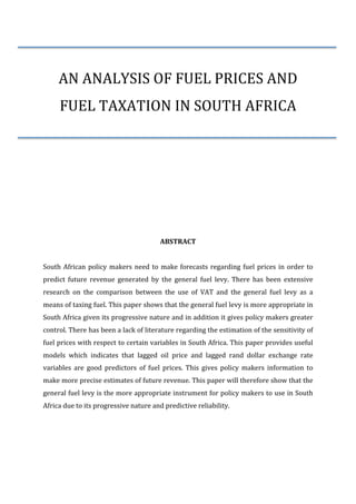  
	
  
AN	
  ANALYSIS	
  OF	
  FUEL	
  PRICES	
  AND	
  
FUEL	
  TAXATION	
  IN	
  SOUTH	
  AFRICA	
  
	
  
	
  
	
  
	
  
	
   	
  
	
  
	
  
	
  
	
  
ABSTRACT	
  
	
  
South	
  African	
  policy	
  makers	
  need	
  to	
  make	
  forecasts	
  regarding	
  fuel	
  prices	
  in	
  order	
  to	
  
predict	
   future	
   revenue	
   generated	
   by	
   the	
   general	
   fuel	
   levy.	
   There	
   has	
   been	
   extensive	
  
research	
   on	
   the	
   comparison	
   between	
   the	
   use	
   of	
   VAT	
   and	
   the	
   general	
   fuel	
   levy	
   as	
   a	
  
means	
  of	
  taxing	
  fuel.	
  This	
  paper	
  shows	
  that	
  the	
  general	
  fuel	
  levy	
  is	
  more	
  appropriate	
  in	
  
South	
  Africa	
  given	
  its	
  progressive	
  nature	
  and	
  in	
  addition	
  it	
  gives	
  policy	
  makers	
  greater	
  
control.	
  There	
  has	
  been	
  a	
  lack	
  of	
  literature	
  regarding	
  the	
  estimation	
  of	
  the	
  sensitivity	
  of	
  
fuel	
  prices	
  with	
  respect	
  to	
  certain	
  variables	
  in	
  South	
  Africa.	
  This	
  paper	
  provides	
  useful	
  
models	
   which	
   indicates	
   that	
   lagged	
   oil	
   price	
   and	
   lagged	
   rand	
   dollar	
   exchange	
   rate	
  
variables	
   are	
   good	
   predictors	
   of	
   fuel	
   prices.	
   This	
   gives	
   policy	
   makers	
   information	
   to	
  
make	
  more	
  precise	
  estimates	
  of	
  future	
  revenue.	
  This	
  paper	
  will	
  therefore	
  show	
  that	
  the	
  
general	
  fuel	
  levy	
  is	
  the	
  more	
  appropriate	
  instrument	
  for	
  policy	
  makers	
  to	
  use	
  in	
  South	
  
Africa	
  due	
  to	
  its	
  progressive	
  nature	
  and	
  predictive	
  reliability.	
  
	
  
	
  
	
  
	
  
 